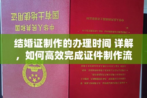 石龙结婚证制作的办理时间 详解，如何高效完成证件制作流程